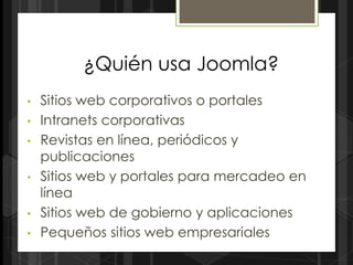 ¿Quién usa Joomla?
•   Sitios web corporativos o portales
•   Intranets corporativas
•   Revistas en línea, periódicos y
    publicaciones
•   Sitios web y portales para mercadeo en
    línea
•   Sitios web de gobierno y aplicaciones
•   Pequeños sitios web empresariales
 