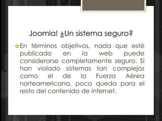 Joomla! ¿Un sistema seguro?
 En términos objetivos, nada que esté
 publicado     en     la   web    puede
 considerarse completamente seguro. Si
 han violado sistemas tan complejos
 como      el  de    la   Fuerza  Aérea
 norteamericana, poco queda para el
 resto del contenido de internet.
 