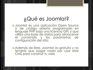 ¿Qué es Joomla!?
 Joomla!  es una aplicación Open Source
 o de código abierto programada en
 lenguaje PHP bajo una licencia GPL y que
 utiliza una base de datos para almacenar
 el contenido y los parámetros de
 configuración del sitio.

 Además de libre, Joomla! es gratuito y no
 tendrás que pagar nada por usar este
 CMS para construir tu web.
 