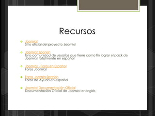 Recursos
   Joomla!
    Sitio oficial del proyecto Joomla!

   Joomla! Spanish
    Una comunidad de usuarios que tiene como fin lograr el pack de
    Joomla! totalmente en español

   Joomla! - Foros en Español
    Foros Joomla!

   Foros Joomla Spanish
    Foros de Ayuda en español

   Joomla! Documentación Oficial
    Documentación Oficial de Joomla! en Inglés
 