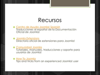 Recursos
   Centro de Ayuda Joomla! Spanish
    Traducciones al español de la Documentación
    Oficial de Joomla!

   Joomla Extensions
    Directorio oficial de extensiones para Joomla!

   Comunidad Joomla
    Tutoriales, manuales, traducciones y soporte para
    usuarios de Joomla!

   How To Joomla
    Tips and tricks from an experienced Joomla! user
 