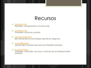 Recursos
   Joomlaos.de
    Plantillas, componentes y mucho más

   Joomlaos.net
    Tutoriales y servicios Joomla

   Joomla Argentina!
    Sitio oficial de la comunidad Joomla en Argenna.

   JoomlaBlogger
    Joomla tips, tutorials and news by Kristoffer Sandven

   Ayuda Joomla
    Tutoriales, manuales, recursos y noticias de actualidad sobre
    Joomla!
 