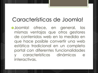 Características de Joomla!
 Joomla!   ofrece, en general, las
 mismas ventajas que otros gestores
 de contenidos web en la medida en
 que hace posible convertir una web
 estática tradicional en un completo
 portal con diferentes funcionalidades
 y    características   dinámicas    e
 interactivas.
 