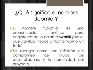 ¿Qué significa el nombre
          Joomla!?
 El   nombre      “Joomla”      es   una
  pronunciación        fonética      para
  anglófonos de la palabra swahili yumla,
  que significa "todos juntos" o "como un
  todo".
 Se escogió como una reflexión del
  compromiso        del      grupo     de
  desarrolladores y la comunidad del
  proyecto.
 