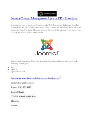 Joomla Content Management System UK - Sowedane
Sowedane has most professional Offshore Joomla CMS Development India team which has
executed over 45 projects in the domain over the last 3 years. We build applications which best
suit our customer’s budget and business interests. Our Joomla Development India team is your
one-stop solution for all your Joomla needs.
Our Joomla Programming Team India have gained expertise and proven track record in the
following technologies:
 PHP
 MYSQL
 Apache Webserver
http://www.sowedane.co.uk/joomla-cms-development/
consult@sowedane.co.uk
Phone : 0207 993 8976
Conduit House
309-317, Chiswick High Road
Chiswick
London.
 