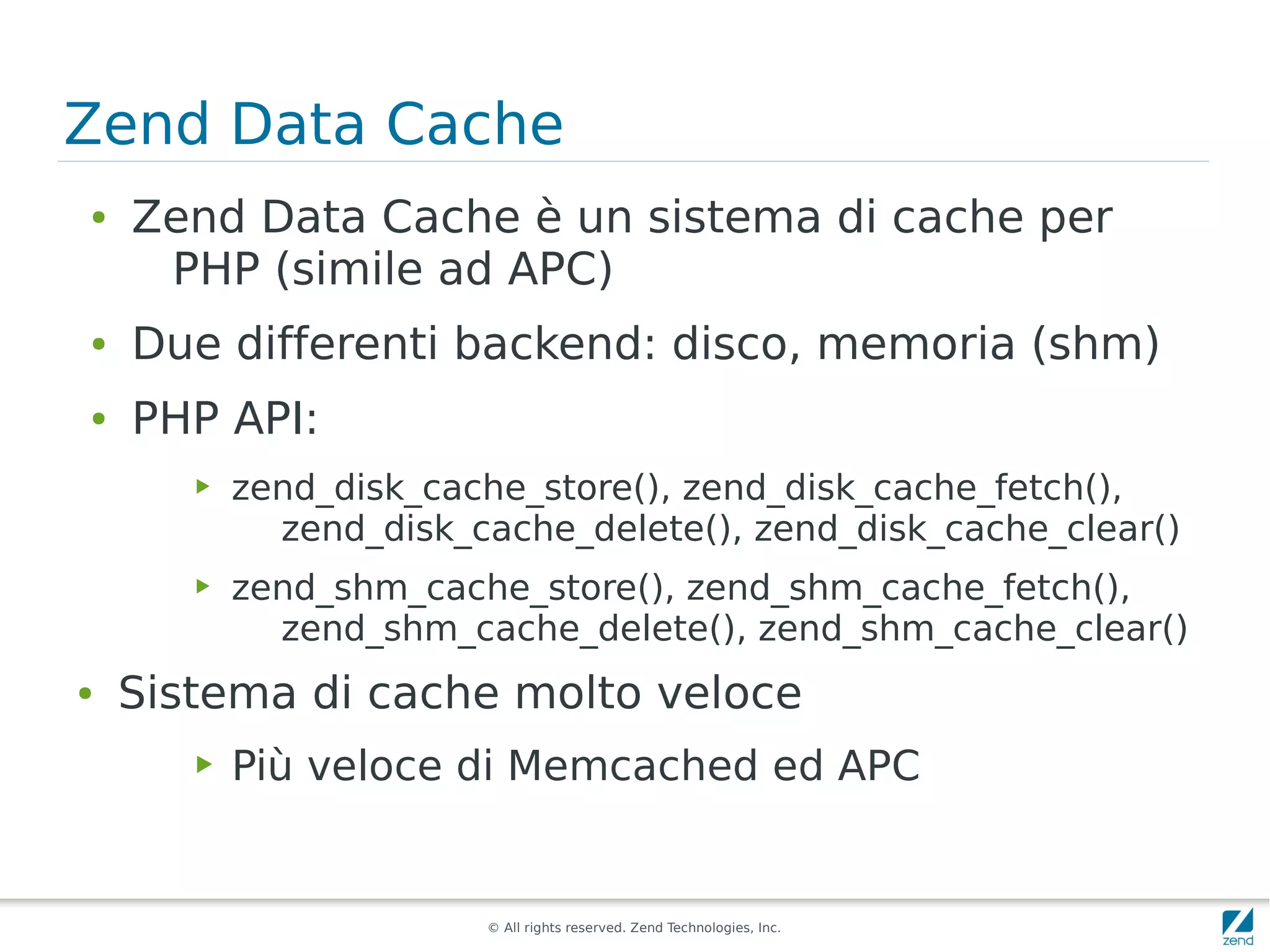 Zend Data Cache
●   Zend Data Cache è un sistema di cache per
     PHP (simile ad APC)
●   Due differenti backend: disco, memoria (shm)
●   PHP API:
       ▶   zend_disk_cache_store(), zend_disk_cache_fetch(),
             zend_disk_cache_delete(), zend_disk_cache_clear()
       ▶   zend_shm_cache_store(), zend_shm_cache_fetch(),
             zend_shm_cache_delete(), zend_shm_cache_clear()
●   Sistema di cache molto veloce
       ▶   Più veloce di Memcached ed APC


                        © All rights reserved. Zend Technologies, Inc.
 