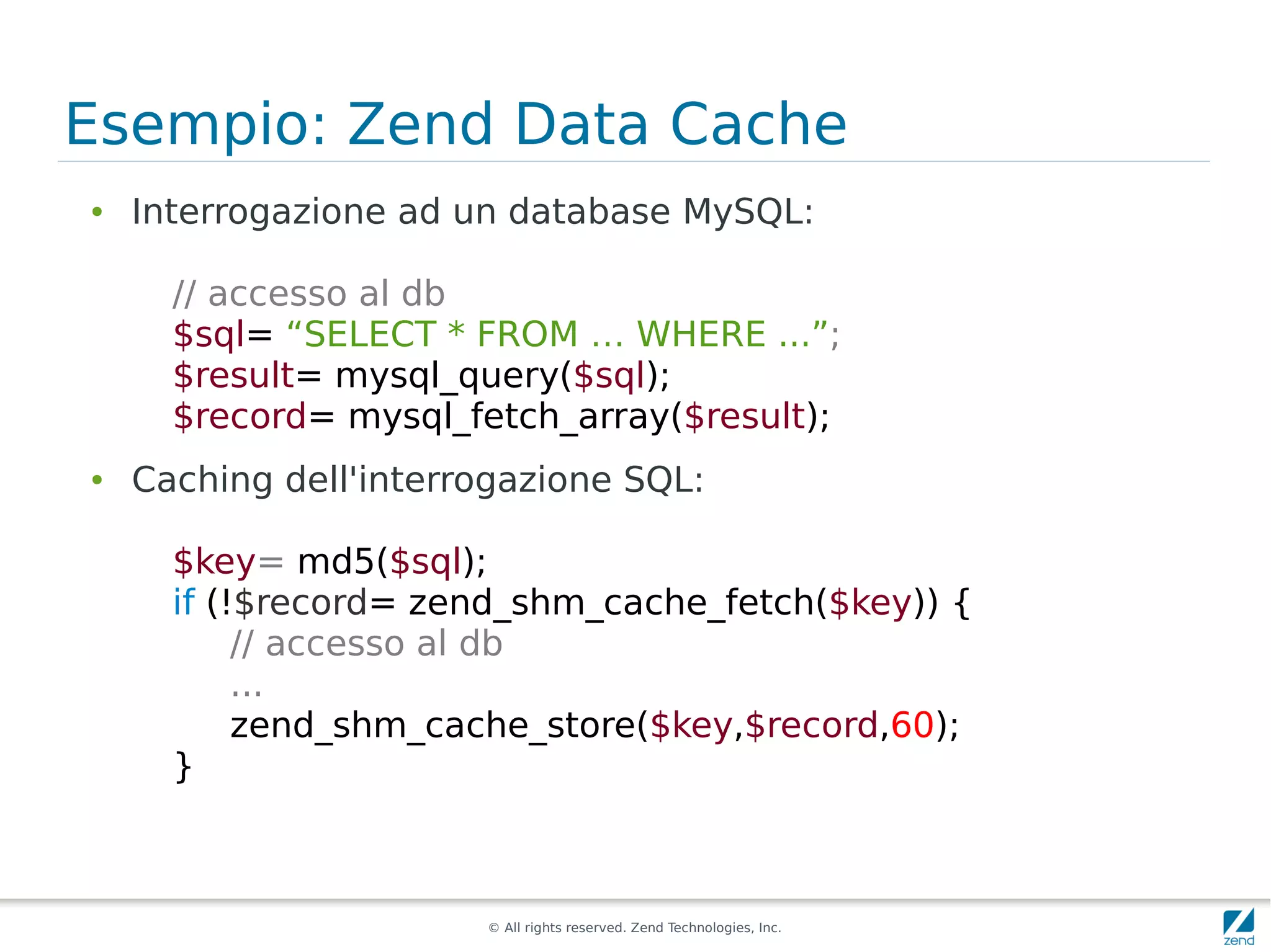 Esempio: Zend Data Cache
●   Interrogazione ad un database MySQL:

      // accesso al db
      $sql= “SELECT * FROM … WHERE ...”;
      $result= mysql_query($sql);
      $record= mysql_fetch_array($result);
●   Caching dell'interrogazione SQL:

      $key= md5($sql);
      if (!$record= zend_shm_cache_fetch($key)) {
           // accesso al db
           ...
           zend_shm_cache_store($key,$record,60);
      }



                       © All rights reserved. Zend Technologies, Inc.
 