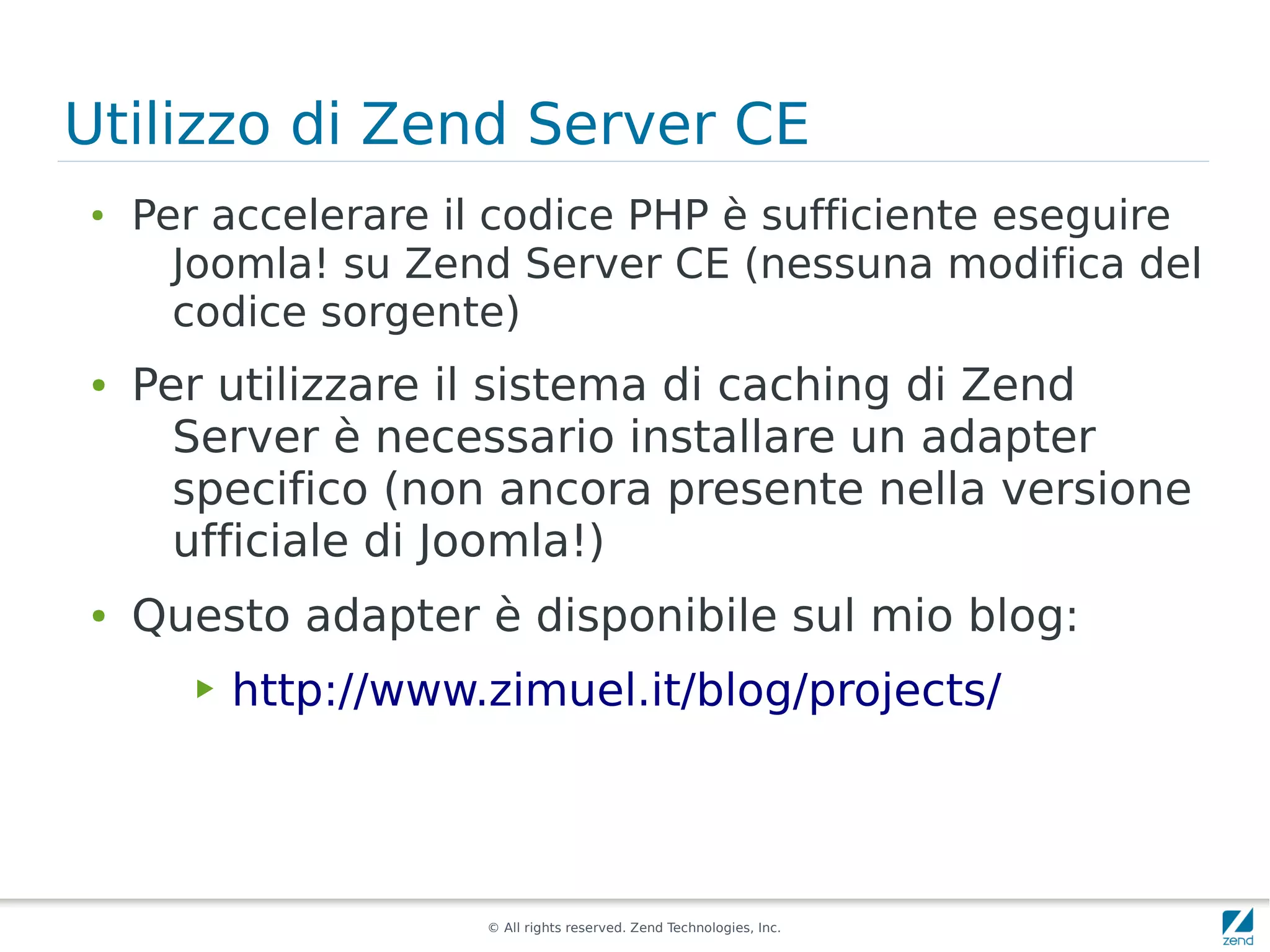 Utilizzo di Zend Server CE
●
    Per accelerare il codice PHP è sufficiente eseguire
      Joomla! su Zend Server CE (nessuna modifica del
      codice sorgente)
●   Per utilizzare il sistema di caching di Zend
      Server è necessario installare un adapter
      specifico (non ancora presente nella versione
      ufficiale di Joomla!)
●   Questo adapter è disponibile sul mio blog:
       ▶   http://www.zimuel.it/blog/projects/




                      © All rights reserved. Zend Technologies, Inc.
 