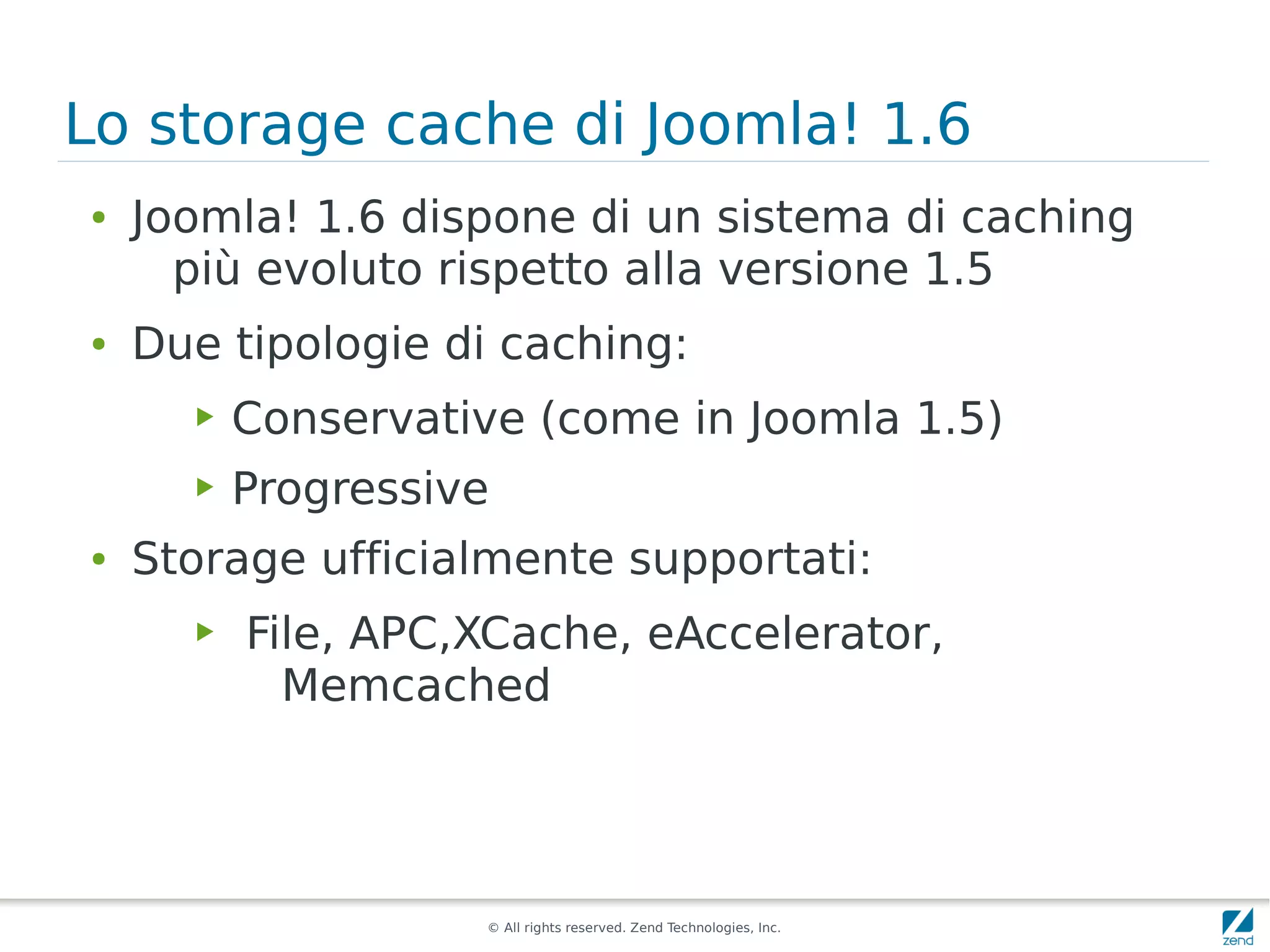Lo storage cache di Joomla! 1.6
●   Joomla! 1.6 dispone di un sistema di caching
      più evoluto rispetto alla versione 1.5
●   Due tipologie di caching:
      ▶   Conservative (come in Joomla 1.5)
      ▶   Progressive
●   Storage ufficialmente supportati:
      ▶   File, APC,XCache, eAccelerator,
            Memcached




                    © All rights reserved. Zend Technologies, Inc.
 