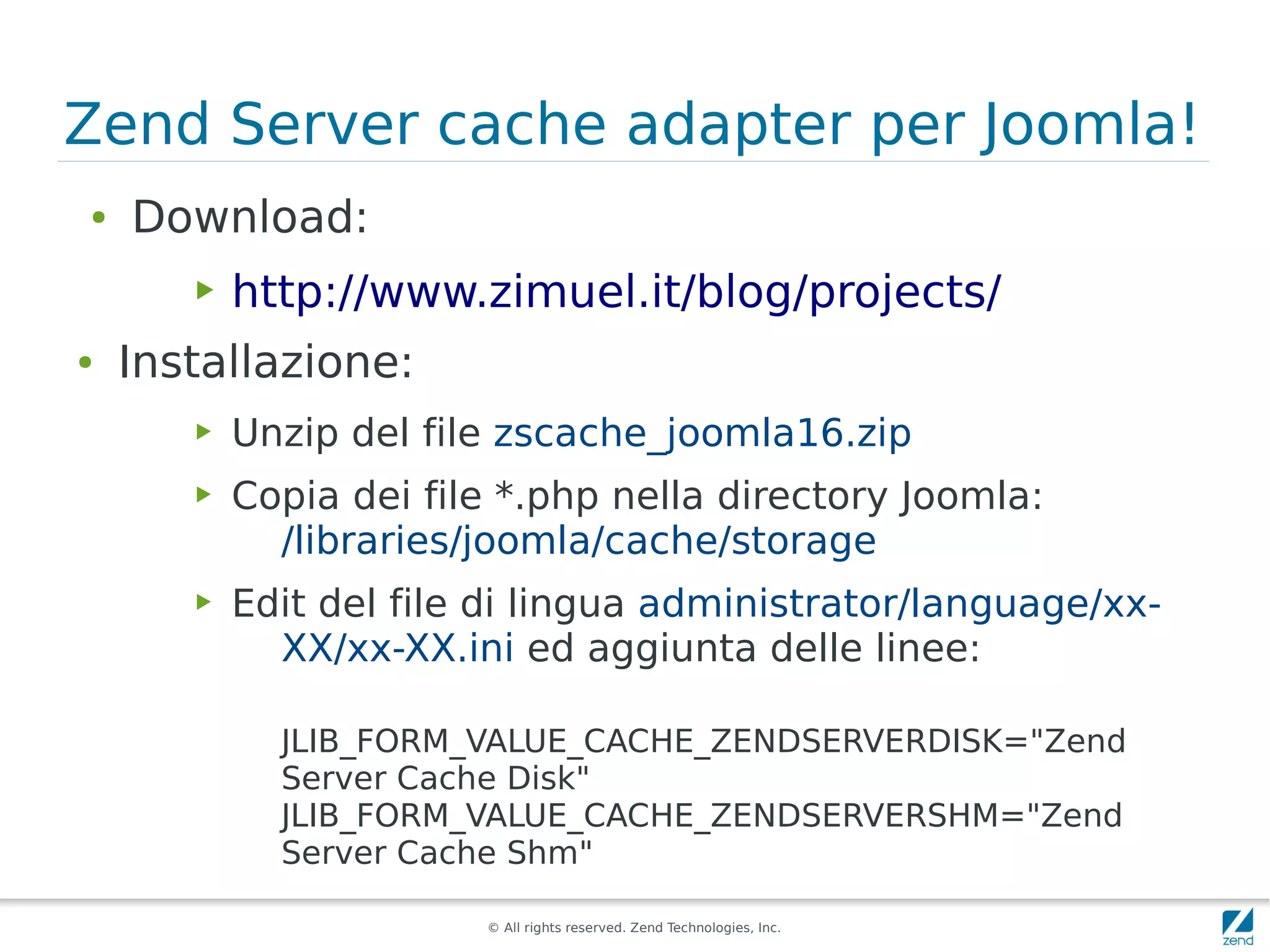 Zend Server cache adapter per Joomla!
●   Download:
       ▶   http://www.zimuel.it/blog/projects/
●   Installazione:
       ▶   Unzip del file zscache_joomla16.zip
       ▶   Copia dei file *.php nella directory Joomla:
             /libraries/joomla/cache/storage
       ▶   Edit del file di lingua administrator/language/xx-
             XX/xx-XX.ini ed aggiunta delle linee:

             JLIB_FORM_VALUE_CACHE_ZENDSERVERDISK="Zend
             Server Cache Disk"
             JLIB_FORM_VALUE_CACHE_ZENDSERVERSHM="Zend
             Server Cache Shm"

                        © All rights reserved. Zend Technologies, Inc.
 