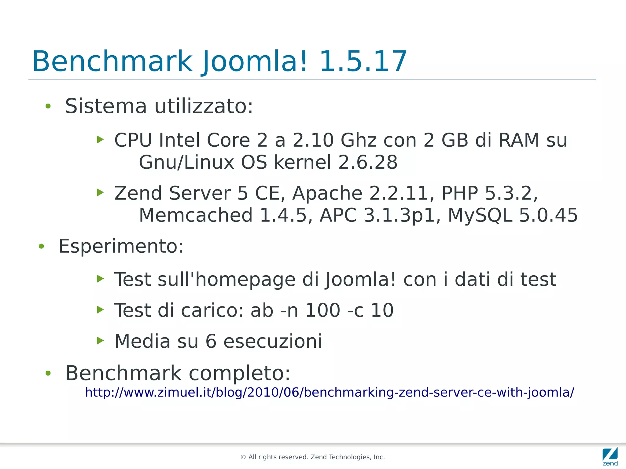 Benchmark Joomla! 1.5.17
●
    Sistema utilizzato:
       ▶   CPU Intel Core 2 a 2.10 Ghz con 2 GB di RAM su
             Gnu/Linux OS kernel 2.6.28
       ▶   Zend Server 5 CE, Apache 2.2.11, PHP 5.3.2,
             Memcached 1.4.5, APC 3.1.3p1, MySQL 5.0.45
●   Esperimento:
       ▶   Test sull'homepage di Joomla! con i dati di test
       ▶   Test di carico: ab -n 100 -c 10
       ▶   Media su 6 esecuzioni
●
    Benchmark completo:
      http://www.zimuel.it/blog/2010/06/benchmarking-zend-server-ce-with-joomla/



                             © All rights reserved. Zend Technologies, Inc.
 