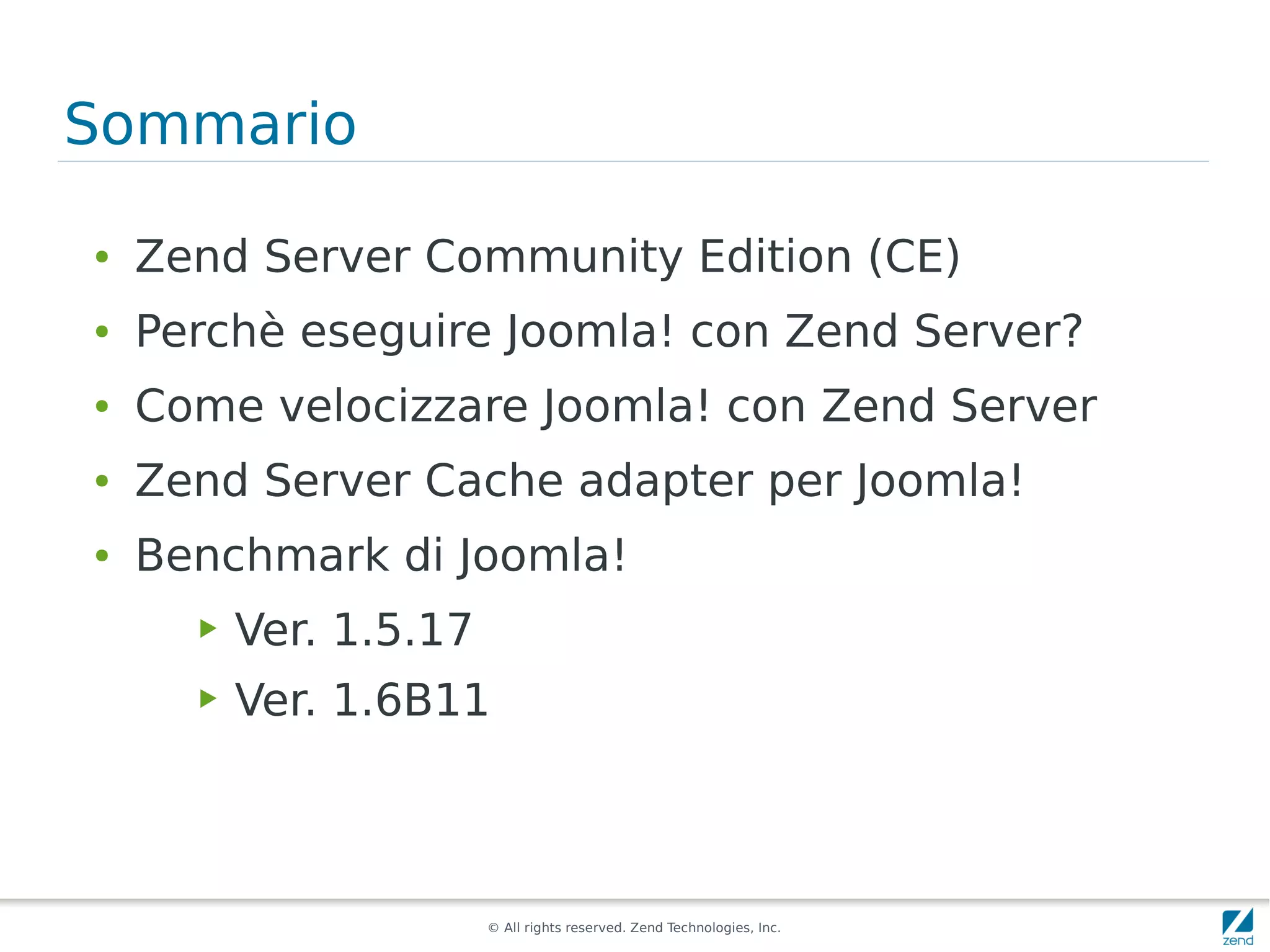 Sommario

●   Zend Server Community Edition (CE)
●   Perchè eseguire Joomla! con Zend Server?
●   Come velocizzare Joomla! con Zend Server
●   Zend Server Cache adapter per Joomla!
●   Benchmark di Joomla!
      ▶   Ver. 1.5.17
      ▶   Ver. 1.6B11



                        © All rights reserved. Zend Technologies, Inc.
 
