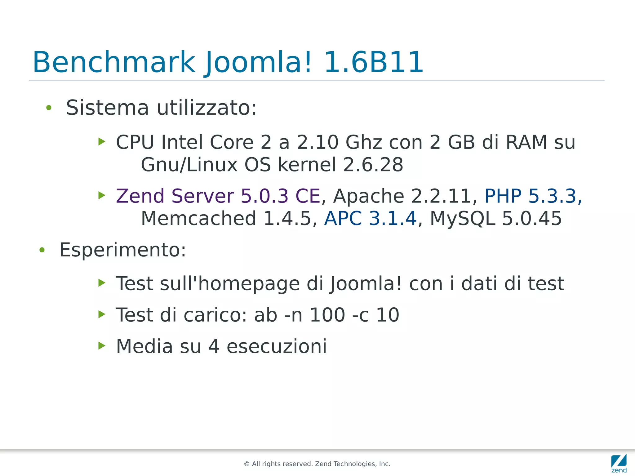 Benchmark Joomla! 1.6B11
●
    Sistema utilizzato:
       ▶   CPU Intel Core 2 a 2.10 Ghz con 2 GB di RAM su
             Gnu/Linux OS kernel 2.6.28
       ▶   Zend Server 5.0.3 CE, Apache 2.2.11, PHP 5.3.3,
             Memcached 1.4.5, APC 3.1.4, MySQL 5.0.45
●   Esperimento:
       ▶   Test sull'homepage di Joomla! con i dati di test
       ▶   Test di carico: ab -n 100 -c 10
       ▶   Media su 4 esecuzioni




                        © All rights reserved. Zend Technologies, Inc.
 