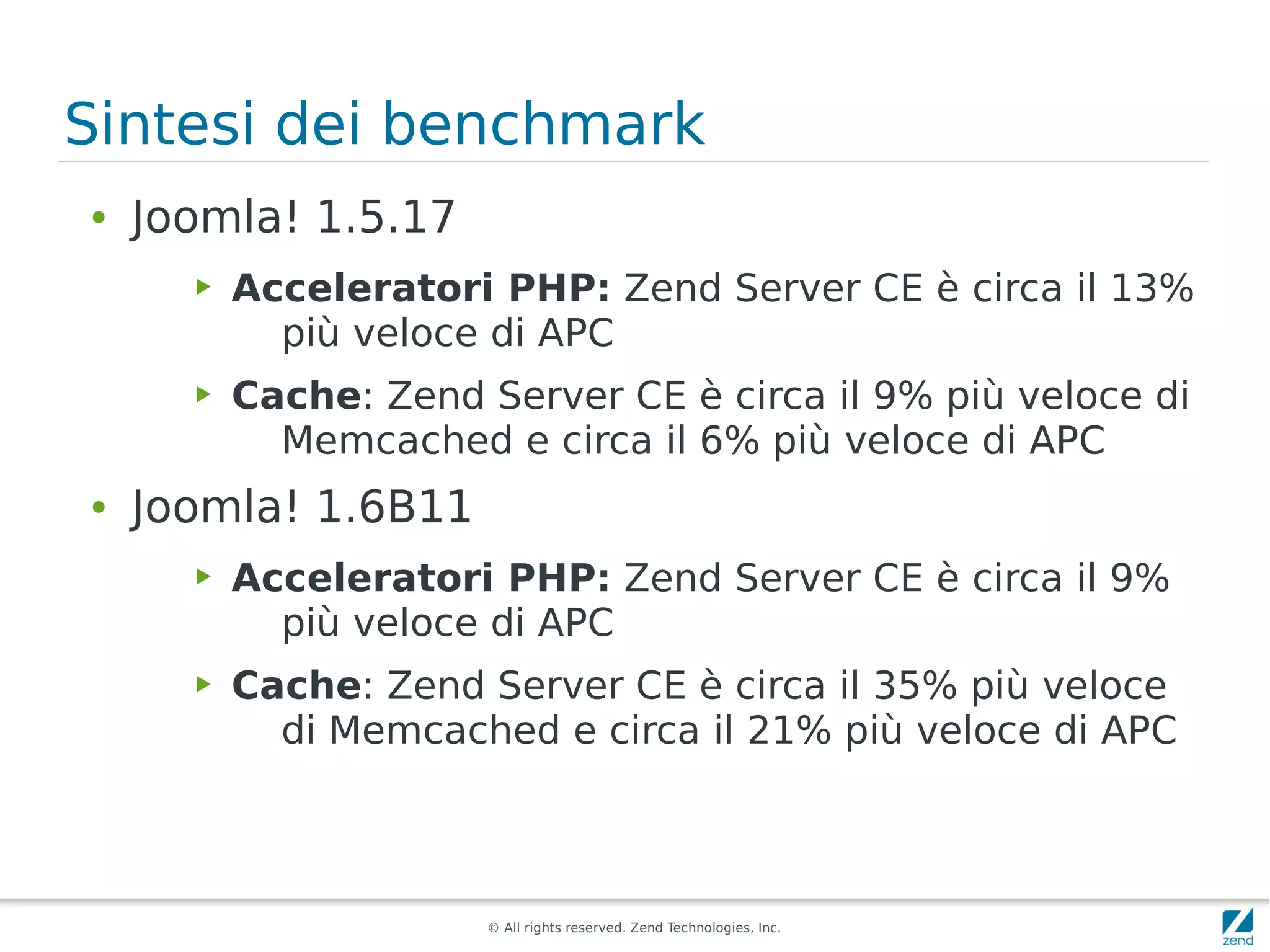 Sintesi dei benchmark
●   Joomla! 1.5.17
      ▶   Acceleratori PHP: Zend Server CE è circa il 13%
            più veloce di APC
      ▶   Cache: Zend Server CE è circa il 9% più veloce di
            Memcached e circa il 6% più veloce di APC
●   Joomla! 1.6B11
      ▶   Acceleratori PHP: Zend Server CE è circa il 9%
            più veloce di APC
      ▶   Cache: Zend Server CE è circa il 35% più veloce
            di Memcached e circa il 21% più veloce di APC



                       © All rights reserved. Zend Technologies, Inc.
 