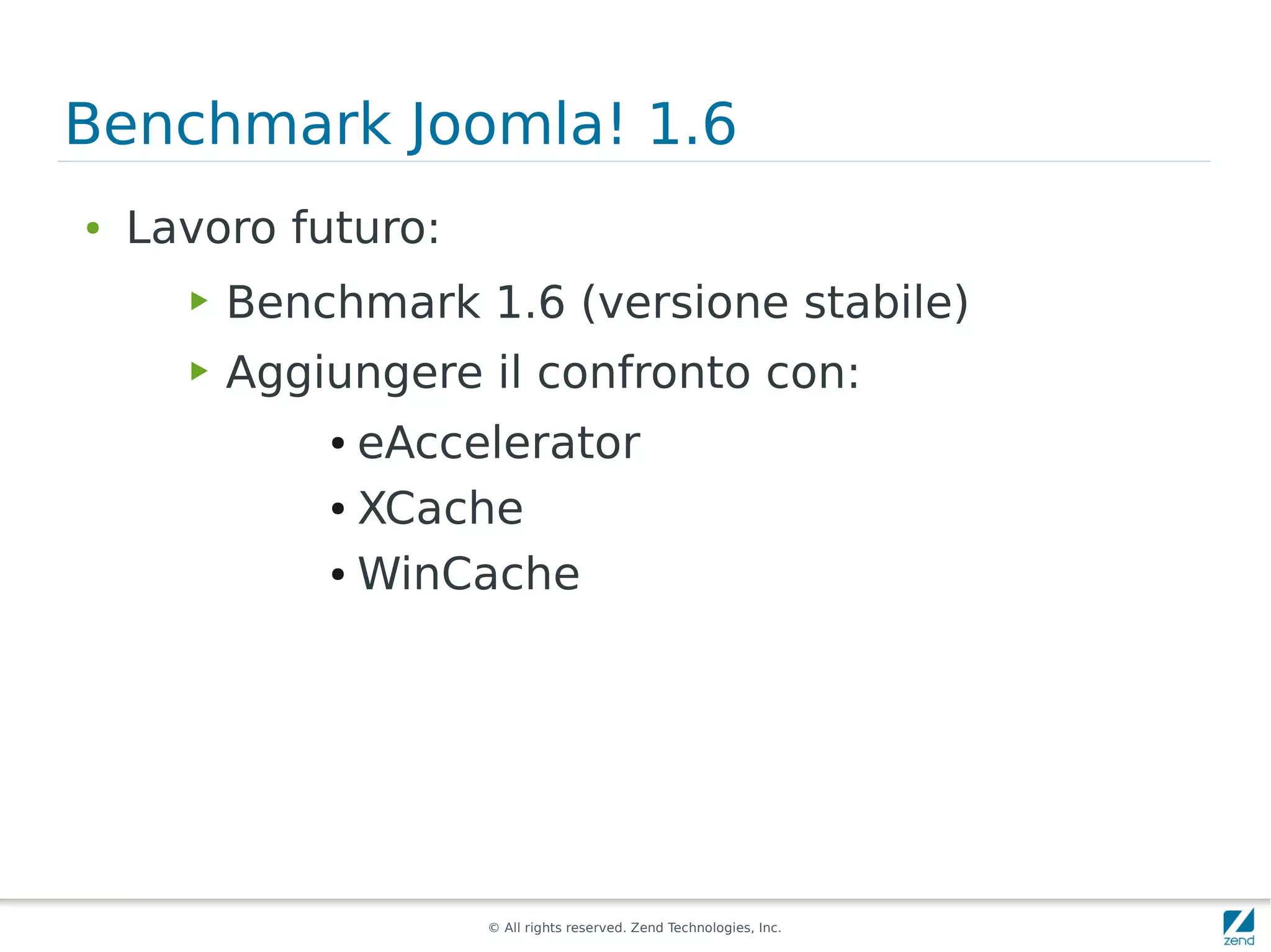 Benchmark Joomla! 1.6
●   Lavoro futuro:
      ▶   Benchmark 1.6 (versione stabile)
      ▶   Aggiungere il confronto con:
              ● eAccelerator
              ● XCache


              ● WinCache




                     © All rights reserved. Zend Technologies, Inc.
 