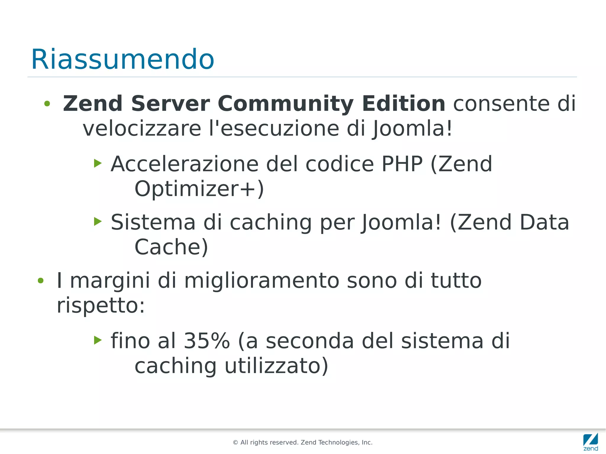 Riassumendo
●   Zend Server Community Edition consente di
     velocizzare l'esecuzione di Joomla!
       ▶   Accelerazione del codice PHP (Zend
             Optimizer+)
       ▶   Sistema di caching per Joomla! (Zend Data
             Cache)
●   I margini di miglioramento sono di tutto
    rispetto:
       ▶   fino al 35% (a seconda del sistema di
              caching utilizzato)


                      © All rights reserved. Zend Technologies, Inc.
 