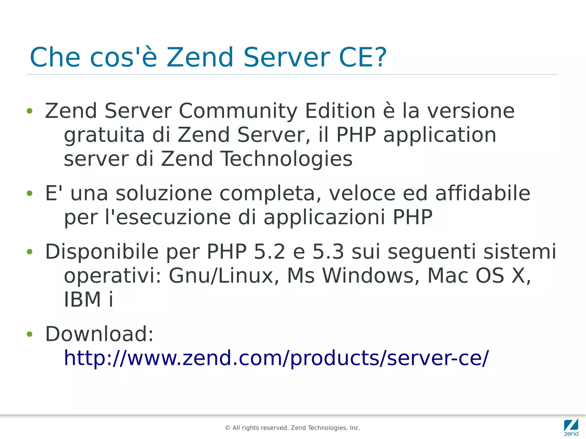 Che cos'è Zend Server CE?
●   Zend Server Community Edition è la versione
     gratuita di Zend Server, il PHP application
     server di Zend Technologies
●   E' una soluzione completa, veloce ed affidabile
      per l'esecuzione di applicazioni PHP
●   Disponibile per PHP 5.2 e 5.3 sui seguenti sistemi
      operativi: Gnu/Linux, Ms Windows, Mac OS X,
      IBM i
●   Download:
     http://www.zend.com/products/server-ce/


                     © All rights reserved. Zend Technologies, Inc.
 