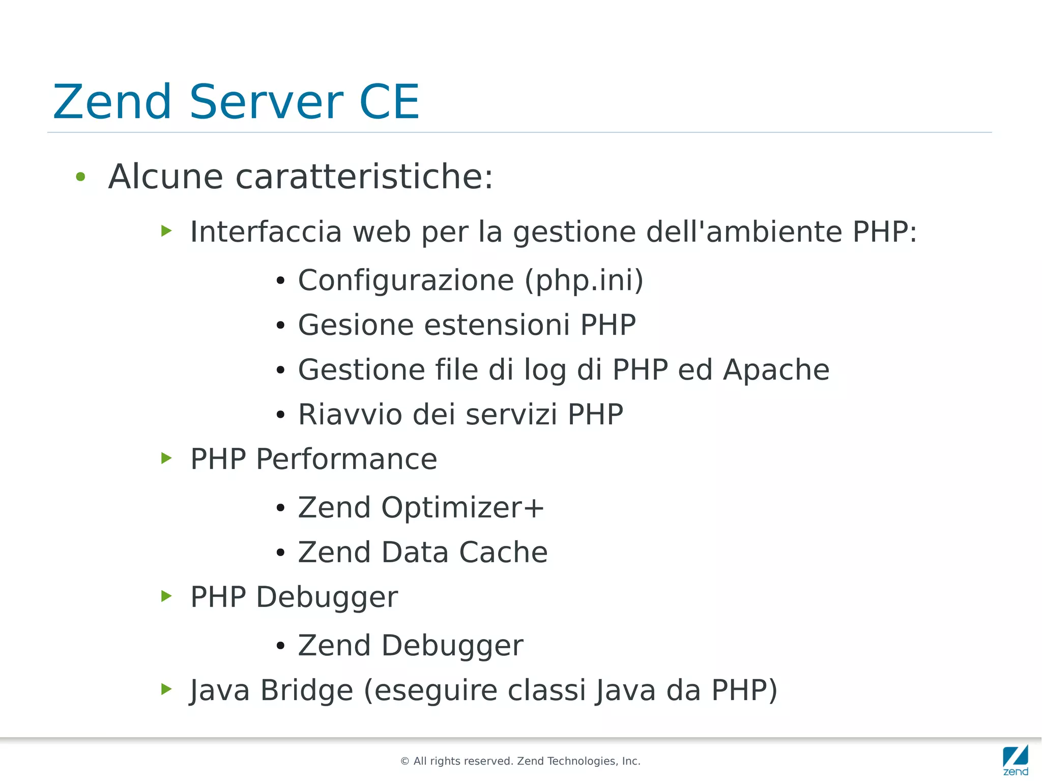 Zend Server CE
●   Alcune caratteristiche:
       ▶   Interfaccia web per la gestione dell'ambiente PHP:
                ●   Configurazione (php.ini)
                ●   Gesione estensioni PHP
                ●   Gestione file di log di PHP ed Apache
                ●   Riavvio dei servizi PHP
       ▶   PHP Performance
                ●   Zend Optimizer+
                ●   Zend Data Cache
       ▶   PHP Debugger
                ●   Zend Debugger
       ▶   Java Bridge (eseguire classi Java da PHP)

                           © All rights reserved. Zend Technologies, Inc.
 