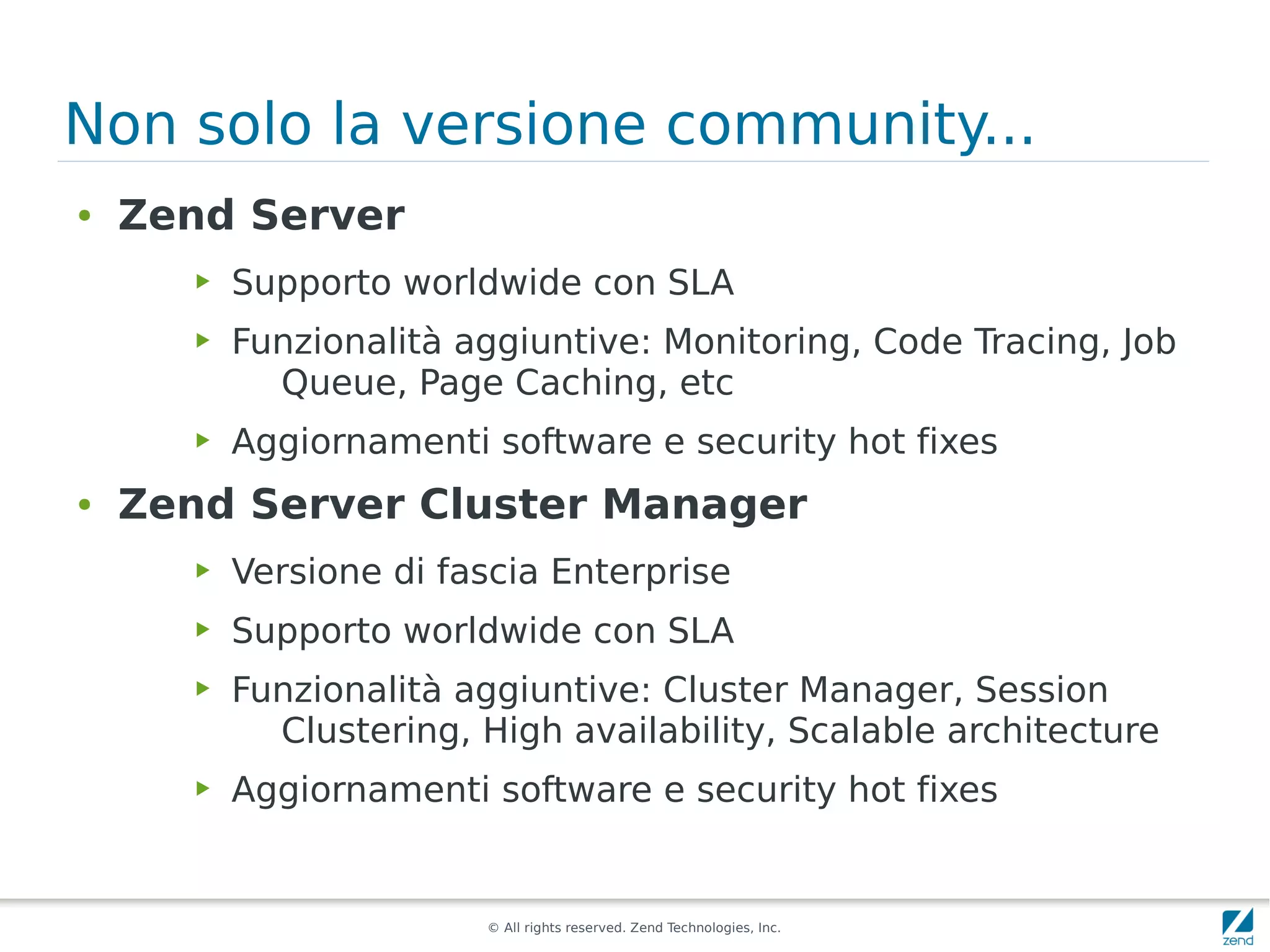 Non solo la versione community...
●   Zend Server
       ▶   Supporto worldwide con SLA
       ▶   Funzionalità aggiuntive: Monitoring, Code Tracing, Job
             Queue, Page Caching, etc
       ▶   Aggiornamenti software e security hot fixes
●   Zend Server Cluster Manager
       ▶   Versione di fascia Enterprise
       ▶   Supporto worldwide con SLA
       ▶   Funzionalità aggiuntive: Cluster Manager, Session
             Clustering, High availability, Scalable architecture
       ▶   Aggiornamenti software e security hot fixes


                         © All rights reserved. Zend Technologies, Inc.
 