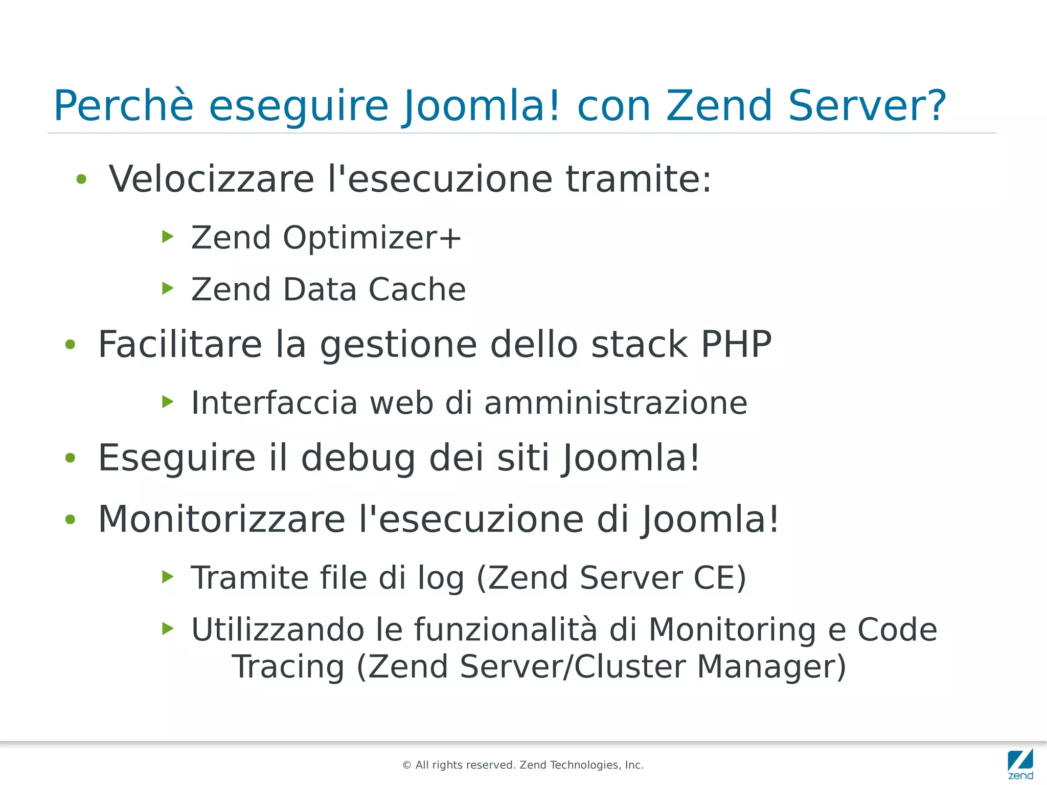 Perchè eseguire Joomla! con Zend Server?
 ●   Velocizzare l'esecuzione tramite:
        ▶   Zend Optimizer+
        ▶   Zend Data Cache
●    Facilitare la gestione dello stack PHP
        ▶   Interfaccia web di amministrazione
●    Eseguire il debug dei siti Joomla!
●    Monitorizzare l'esecuzione di Joomla!
        ▶   Tramite file di log (Zend Server CE)
        ▶   Utilizzando le funzionalità di Monitoring e Code
               Tracing (Zend Server/Cluster Manager)

                         © All rights reserved. Zend Technologies, Inc.
 