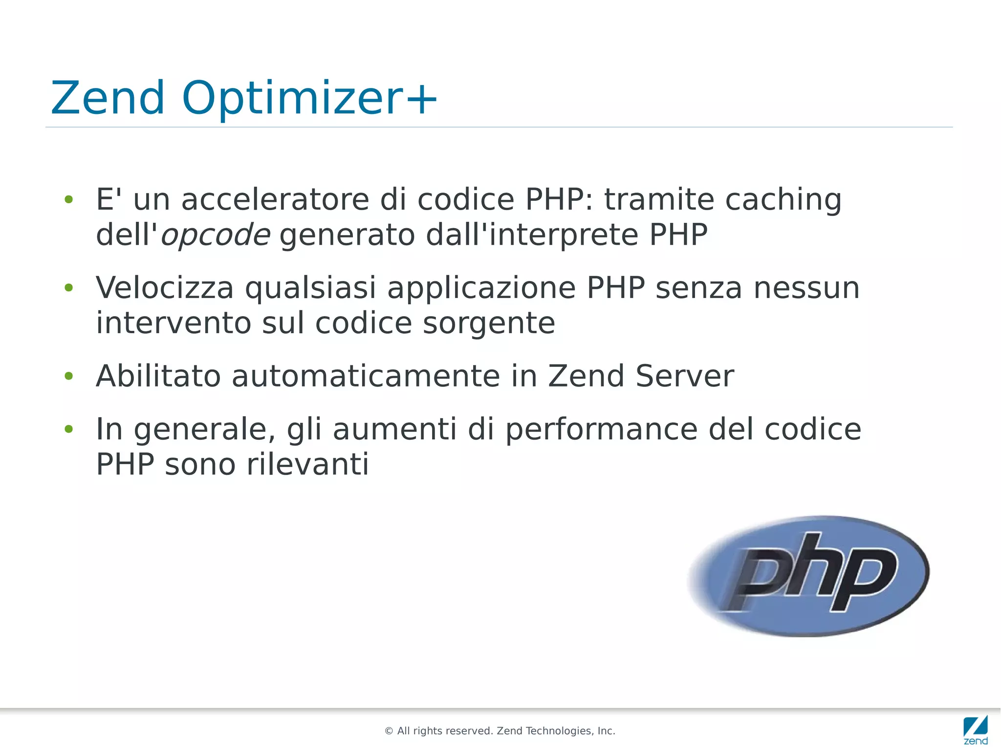 Zend Optimizer+
●   E' un acceleratore di codice PHP: tramite caching
    dell'opcode generato dall'interprete PHP
●   Velocizza qualsiasi applicazione PHP senza nessun
    intervento sul codice sorgente
●   Abilitato automaticamente in Zend Server
●   In generale, gli aumenti di performance del codice
    PHP sono rilevanti




                      © All rights reserved. Zend Technologies, Inc.
 
