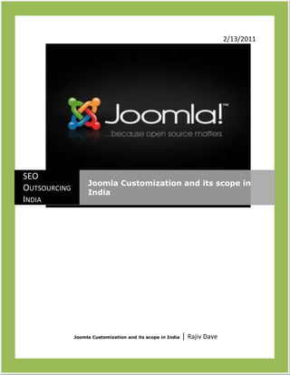 122682011734802/13/2011 Joomla Customization and its scope in India | Rajiv DaveSEO Outsourcing IndiaJoomla Customization and its scope in India<br />Benefits of Joomla Customization for your business<br />Joomla is an award winning content management system that helps you build your website and post content. It is free and provides a graphical user interface to simplify the management of publishing large volumes of contents including HTML documents and rich media. Joomla is used by various organizations of all sizes for Public Websites, Intranet and Extranet.<br />Joomla customization India in an essential feature of SEO Outsourcing India and one that will prove to be useful for your website.<br />Features of Joomla<br />,[object Object]