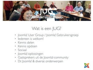 JUG
Joomla! User Group
Wat is een JUG?
• Joomla! User Group / Joomla! Gebruikersgroep
• Iedereen is welkom!
• Kennis delen
• Kennis opdoen
• Sociaal
• Joomla!-oplossingen
• Gastsprekers uit de Joomla!-community
• Dr. Joomla! & diverse onderwerpen
 