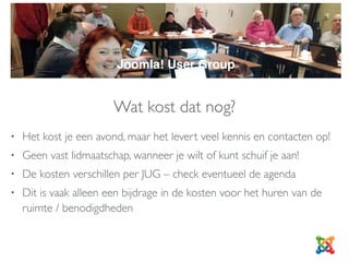 Wat kost dat nog?
• Het kost je een avond, maar het levert veel kennis en contacten op!
• Geen vast lidmaatschap, wanneer je wilt of kunt schuif je aan!
• De kosten verschillen per JUG – check eventueel de agenda
• Dit is vaak alleen een bijdrage in de kosten voor het huren van de
ruimte / benodigdheden
JUG
Joomla! User Group
 