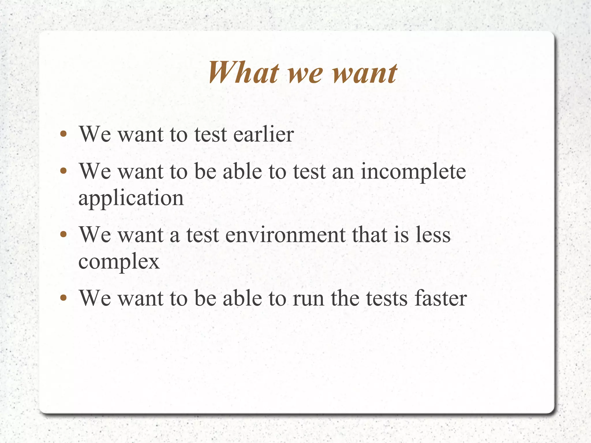 What we want 
● We want to test earlier 
● We want to be able to test an incomplete 
application 
● We want a test environment that is less 
complex 
● We want to be able to run the tests faster 
 