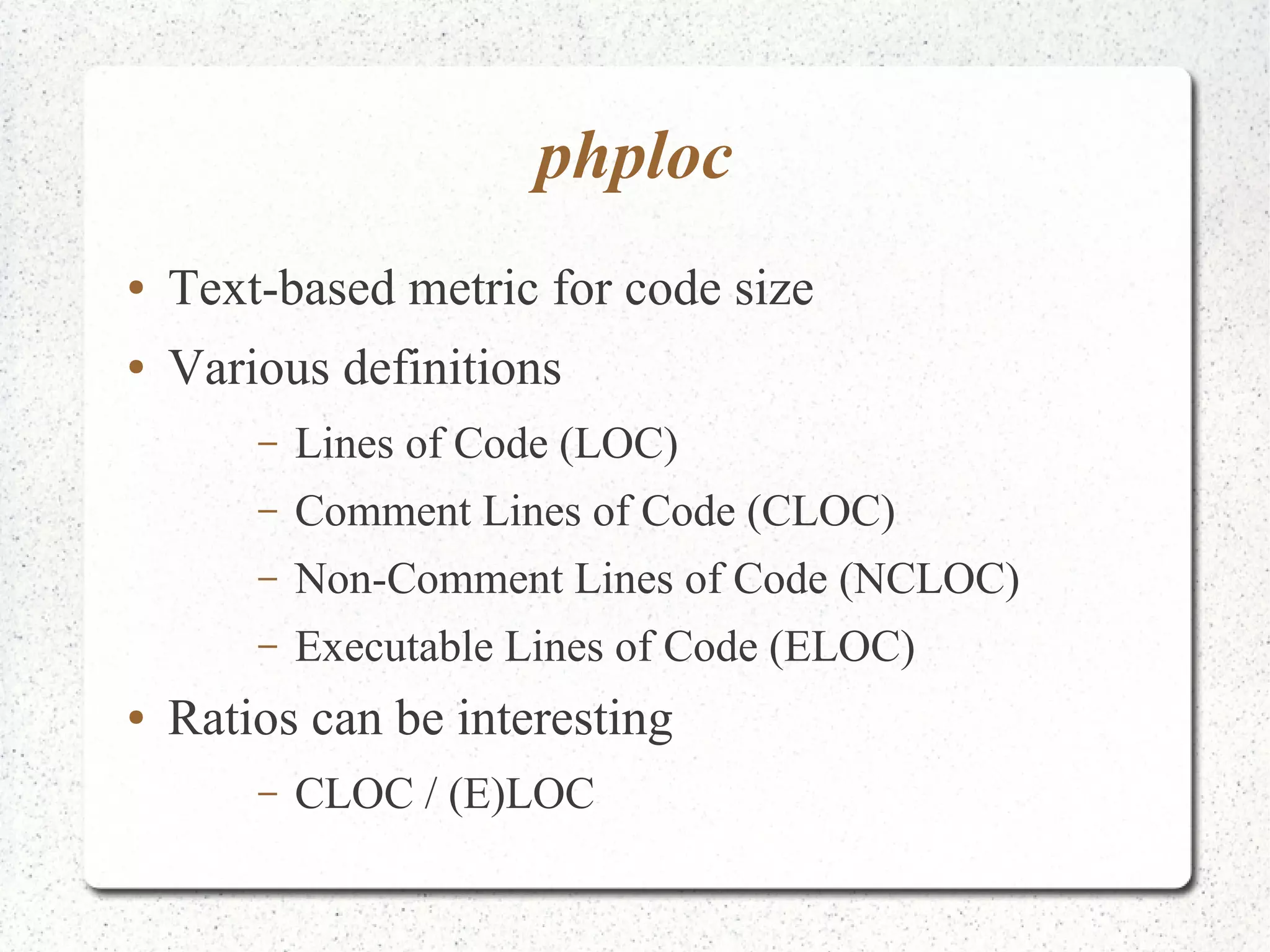 phploc 
● Text-based metric for code size 
● Various definitions 
– Lines of Code (LOC) 
– Comment Lines of Code (CLOC) 
– Non-Comment Lines of Code (NCLOC) 
– Executable Lines of Code (ELOC) 
● Ratios can be interesting 
– CLOC / (E)LOC 
 