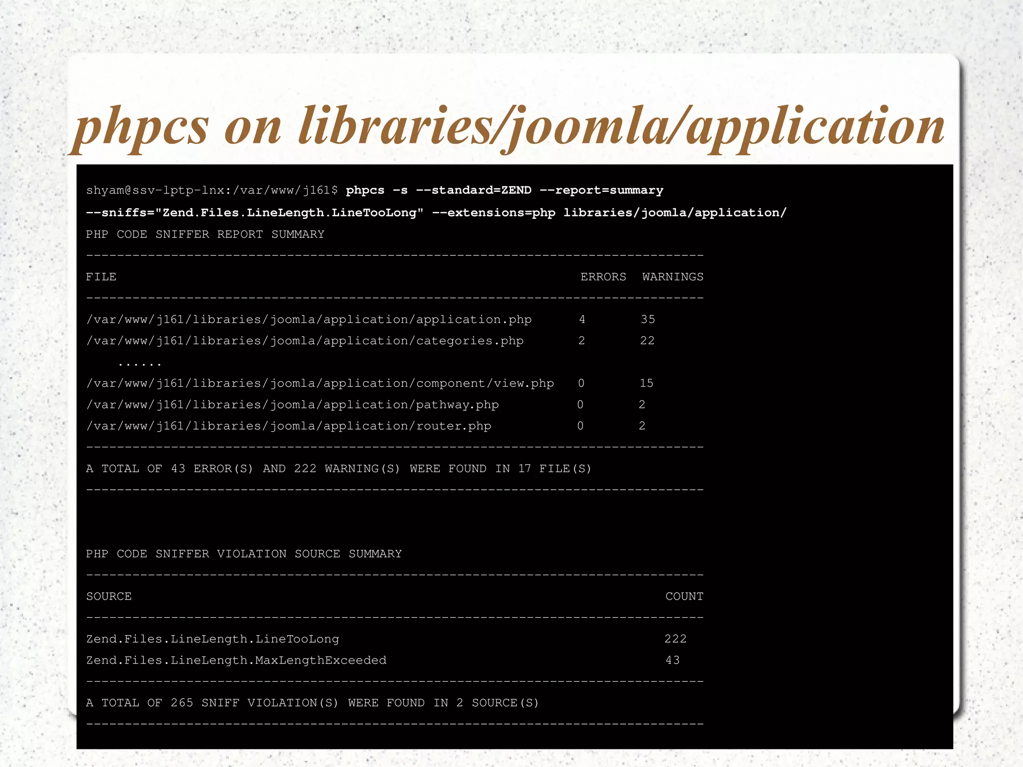 phpcs on libraries/joomla/application 
shyam@ssv­lptp­lnx:/ 
var/www/j161$ phpcs ­s 
­­standard= 
ZEND ­­report= 
summary 
­­sniffs=" 
Zend.Files.LineLength.LineTooLong" ­­extensions= 
php libraries/joomla/application/ 
PHP CODE SNIFFER REPORT SUMMARY 
­­­­­­­­­­­­­­­­­­­­­­­­­­­­­­­­­­­­­­­­­­­­­­­­­­­­­­­­­­­­­­­­­­­­­­­­­­­­­­­­FILE 
ERRORS WARNINGS 
­­­­­­­­­­­­­­­­­­­­­­­­­­­­­­­­­­­­­­­­­­­­­­­­­­­­­­­­­­­­­­­­­­­­­­­­­­­­­­­­/ 
var/www/j161/libraries/joomla/application/application.php 4 35 
/var/www/j161/libraries/joomla/application/categories.php 2 22 
...... 
/var/www/j161/libraries/joomla/application/component/view.php 0 15 
/var/www/j161/libraries/joomla/application/pathway.php 0 2 
/var/www/j161/libraries/joomla/application/router.php 0 2 
­­­­­­­­­­­­­­­­­­­­­­­­­­­­­­­­­­­­­­­­­­­­­­­­­­­­­­­­­­­­­­­­­­­­­­­­­­­­­­­­A 
TOTAL OF 43 ERROR(S) AND 222 WARNING(S) WERE FOUND IN 17 FILE(S) 
­­­­­­­­­­­­­­­­­­­­­­­­­­­­­­­­­­­­­­­­­­­­­­­­­­­­­­­­­­­­­­­­­­­­­­­­­­­­­­­­PHP 
CODE SNIFFER VIOLATION SOURCE SUMMARY 
­­­­­­­­­­­­­­­­­­­­­­­­­­­­­­­­­­­­­­­­­­­­­­­­­­­­­­­­­­­­­­­­­­­­­­­­­­­­­­­­SOURCE 
COUNT 
­­­­­­­­­­­­­­­­­­­­­­­­­­­­­­­­­­­­­­­­­­­­­­­­­­­­­­­­­­­­­­­­­­­­­­­­­­­­­­­­Zend. 
Files.LineLength.LineTooLong 222 
Zend.Files.LineLength.MaxLengthExceeded 43 
­­­­­­­­­­­­­­­­­­­­­­­­­­­­­­­­­­­­­­­­­­­­­­­­­­­­­­­­­­­­­­­­­­­­­­­­­­­­­­­­A 
TOTAL OF 265 SNIFF VIOLATION(S) WERE FOUND IN 2 SOURCE(S) 
­­­­­­­­­­­­­­­­­­­­­­­­­­­­­­­­­­­­­­­­­­­­­­­­­­­­­­­­­­­­­­­­­­­­­­­­­­­­­­­­ 
 