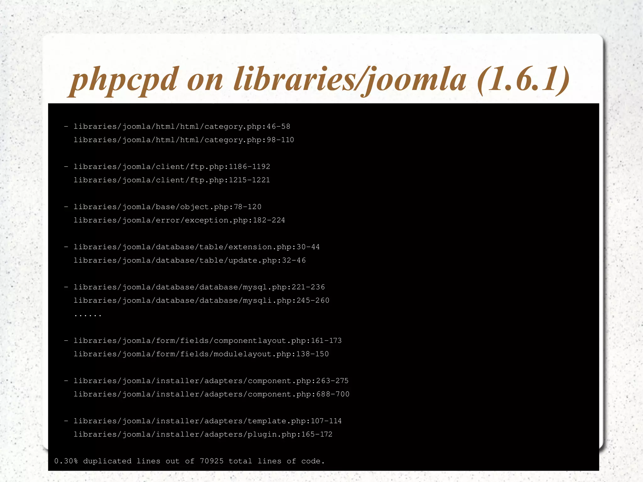 phpcpd on libraries/joomla (1.6.1) Found 10 exact clones with 216 duplicated lines in 13 files: 
­libraries/ 
joomla/html/html/category.php:46­58 
libraries/joomla/html/html/category.php:98­110 
­libraries/ 
joomla/client/ftp.php:1186­1192 
libraries/joomla/client/ftp.php:1215­1221 
­libraries/ 
joomla/base/object.php:78­120 
libraries/joomla/error/exception.php:182­224 
­libraries/ 
joomla/database/table/extension.php:30­44 
libraries/joomla/database/table/update.php:32­46 
­libraries/ 
joomla/database/database/mysql.php:221­236 
libraries/joomla/database/database/mysqli.php:245­260 
...... 
­libraries/ 
joomla/form/fields/componentlayout.php:161­173 
libraries/joomla/form/fields/modulelayout.php:138­150 
­libraries/ 
joomla/installer/adapters/component.php:263­275 
libraries/joomla/installer/adapters/component.php:688­700 
­libraries/ 
joomla/installer/adapters/template.php:107­114 
libraries/joomla/installer/adapters/plugin.php:165­172 
0.30% duplicated lines out of 70925 total lines of code. 
 