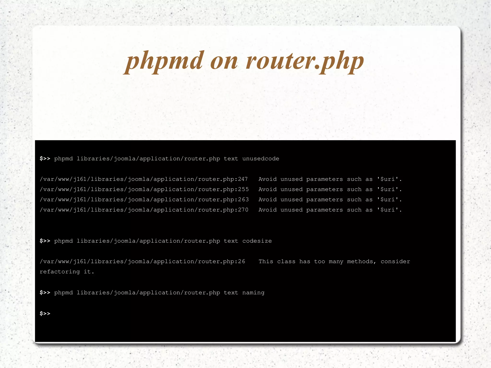 phpmd on router.php 
$>> phpmd libraries/joomla/application/router.php text unusedcode 
/var/www/j161/libraries/joomla/application/router.php:247 Avoid unused parameters such as '$uri'. 
/var/www/j161/libraries/joomla/application/router.php:255 Avoid unused parameters such as '$uri'. 
/var/www/j161/libraries/joomla/application/router.php:263 Avoid unused parameters such as '$uri'. 
/var/www/j161/libraries/joomla/application/router.php:270 Avoid unused parameters such as '$uri'. 
$>> phpmd libraries/joomla/application/router.php text codesize 
/var/www/j161/libraries/joomla/application/router.php:26 This class has too many methods, consider 
refactoring it. 
$>> phpmd libraries/joomla/application/router.php text naming 
$>> 
 