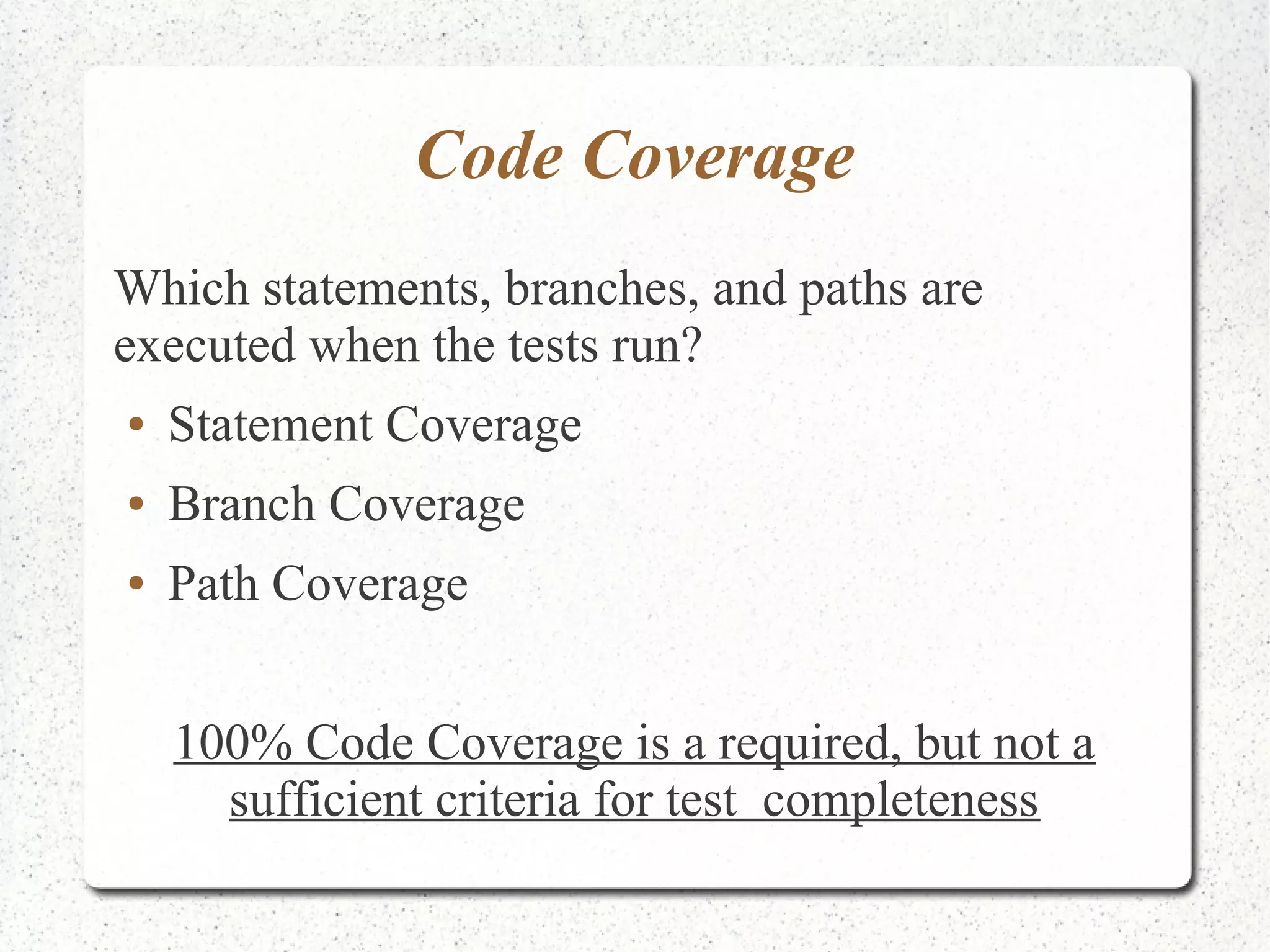 Code Coverage 
Which statements, branches, and paths are 
executed when the tests run? 
● Statement Coverage 
● Branch Coverage 
● Path Coverage 
100% Code Coverage is a required, but not a 
sufficient criteria for test completeness 
 