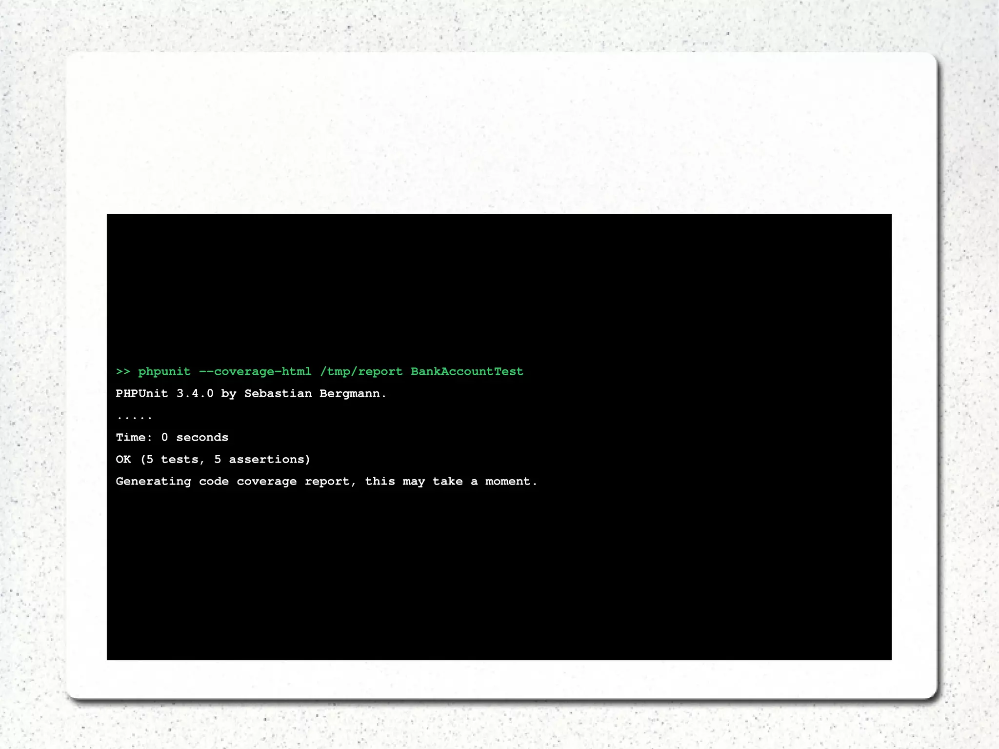 >> phpunit ­­coverage­html 
/tmp/report BankAccountTest 
PHPUnit 3.4.0 by Sebastian Bergmann. 
..... 
Time: 0 seconds 
OK (5 tests, 5 assertions) 
Generating code coverage report, this may take a moment. 
 