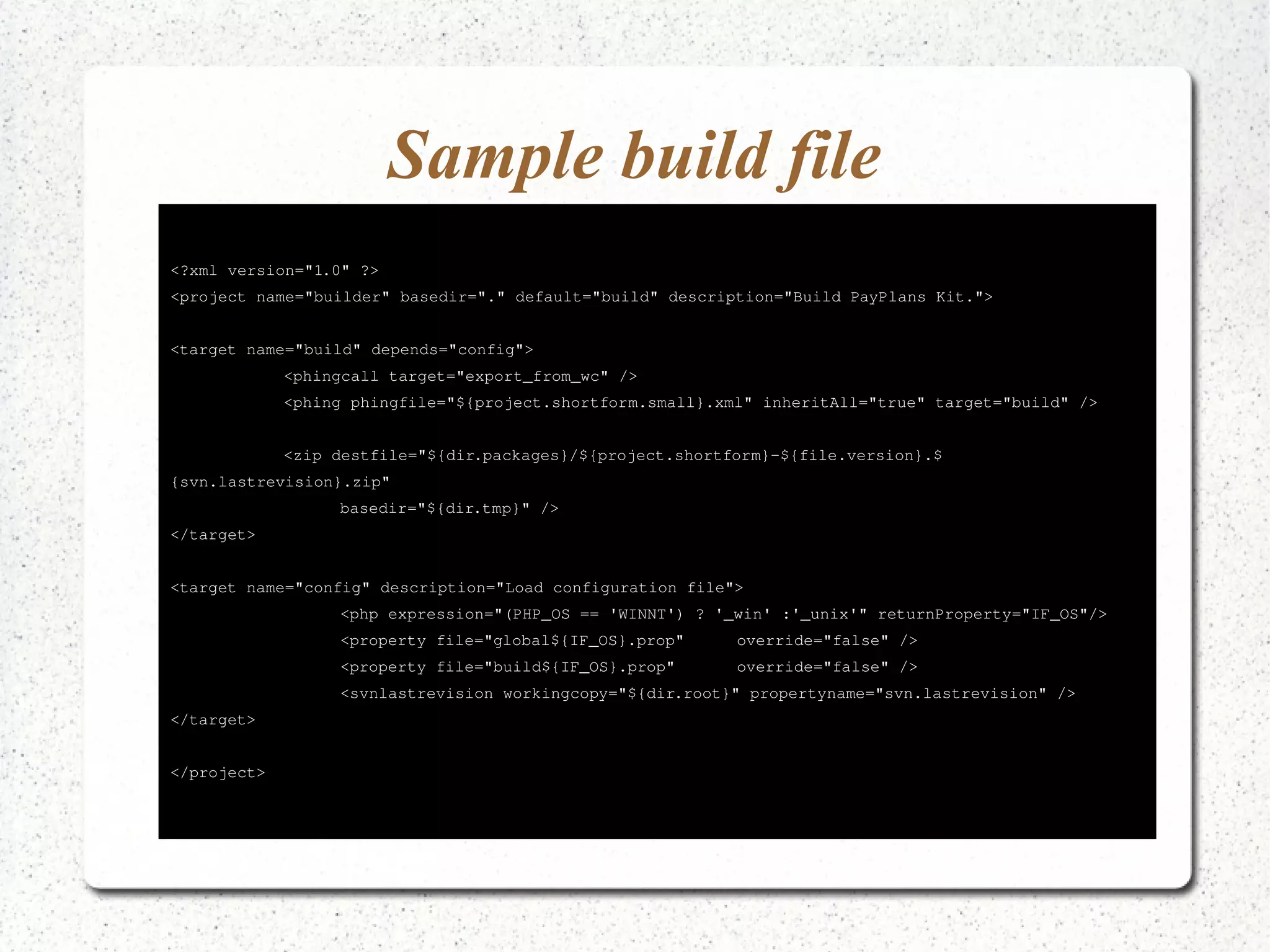 Sample build file 
<?xml version="1.0" ?> 
<project name="builder" basedir="." default="build" description="Build PayPlans Kit."> 
<target name="build" depends="config"> 
<phingcall target="export_from_wc" /> 
<phing phingfile="${project.shortform.small}.xml" inheritAll="true" target="build" /> 
<zip destfile="${dir.packages}/${project.shortform}­${ 
file.version}.$ 
{svn.lastrevision}.zip" 
basedir="${dir.tmp}" /> 
</target> 
<target name="config" description="Load configuration file"> 
<php expression="(PHP_OS == 'WINNT') ? '_win' :'_unix'" returnProperty="IF_OS"/> 
<property file="global${IF_OS}.prop" override="false" /> 
<property file="build${IF_OS}.prop" override="false" /> 
<svnlastrevision workingcopy="${dir.root}" propertyname="svn.lastrevision" /> 
</target> 
</project> 
 