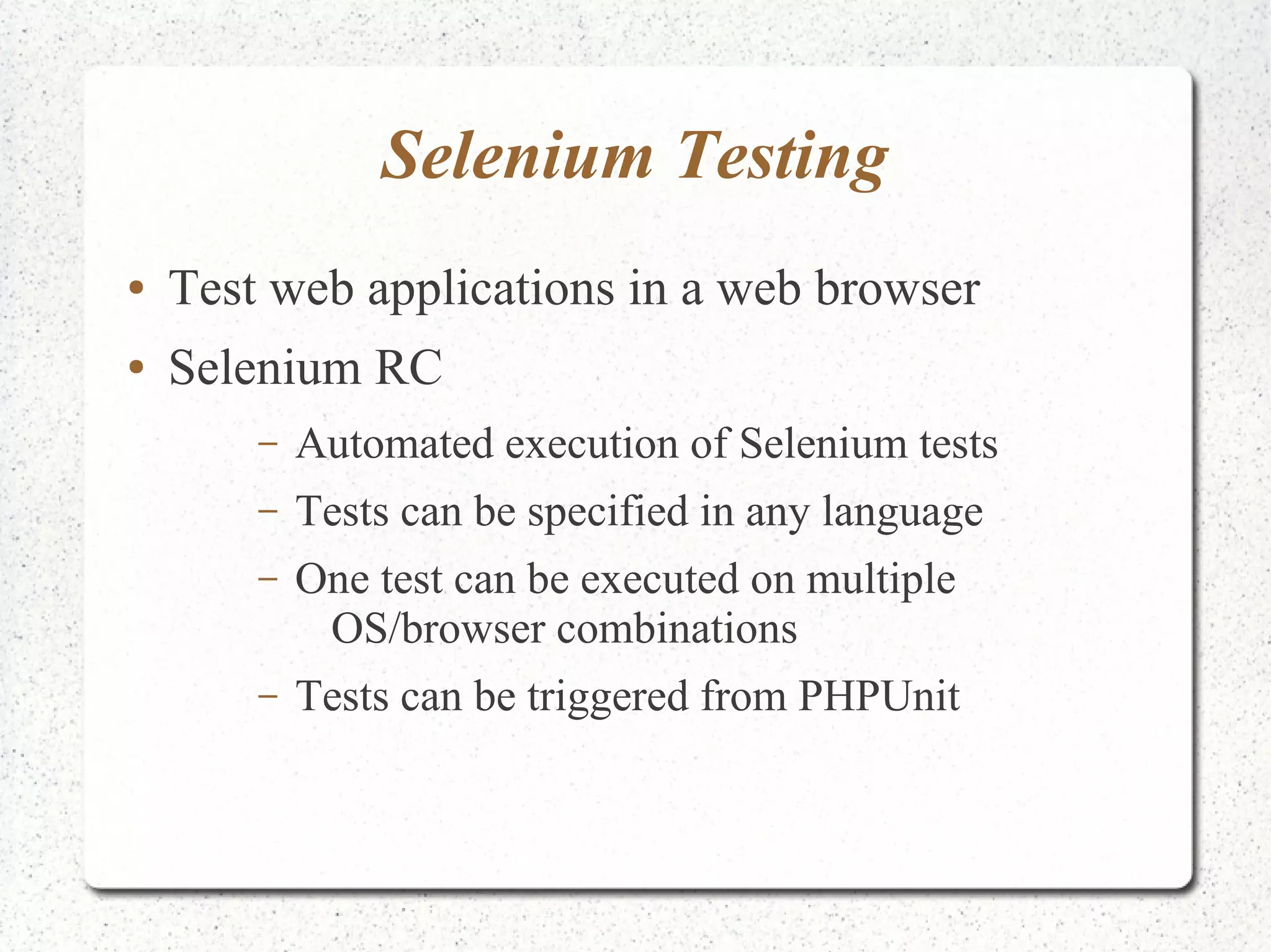 Selenium Testing 
● Test web applications in a web browser 
● Selenium RC 
– Automated execution of Selenium tests 
– Tests can be specified in any language 
– One test can be executed on multiple 
OS/browser combinations 
– Tests can be triggered from PHPUnit 
 