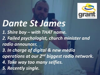 Dante St James
1. Shire boy – with THAT name.
2. Failed psychologist, church minister and
radio announcer.
3. In charge of digital & new media
operations at our 2nd biggest radio network.
4. Take way too many selfies.
5. Recently single.
 