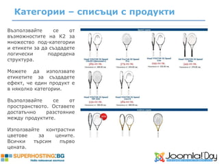 Категории – списъци с продукти

Възползвайте     се    от
възможностите на K2 за
множество под-категории
и етикети за да създадете
логически      подредена
структура.

Можете да използвате
етикетите за създадете
ефект, че един продукт е
в няколко категории.

Възползвайте    се    от
пространството. Оставете
достатъчно    разстояние
между продуктите.

Използвайте контрастни
цветове    за   цените.
Всички   търсим  първо
цената.
 