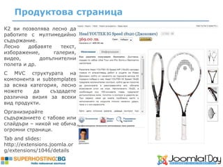 Продуктова страница
К2 ви позволява лесно да
работите с мултимедийно
съдържание.
Лесно    добавяте    текст,
изборажение,      галерия,
видео,       допълнителни
полета и др.
С MVC структурата на
компонента и subtemplates
за всяка категория, лесно
можете    да    създадете
различна визия за всеки
вид продукти.
Организирайте
съдържанието с табове или
слайдъри – никой не обича
огромни страници.
Tab and slides:
http://extensions.joomla.or
g/extensions/1046/details
 