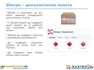 Sherpa – допълнителни полета
 Sherpa е компонент за K2,
който замества стандартните
допълнителни полета.

 С Sherpa можете да създавате
групи полета, да ги добавяте
към категории, обекти или
юзъри.

 Можете да създадете търсачка
с разширение възможности.

 Да    създадете   специален
шаблон за всяко     поле или
търсене.

 Да създадете нови    типове
полета чрез плъгини
 