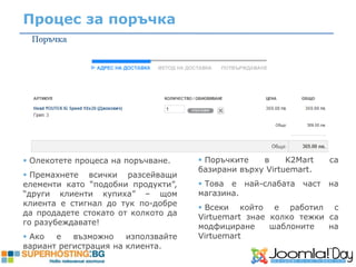 Процес за поръчка




 Олекотете процеса на поръчване.     Поръчките   в     K2Mart    са
                                     базирани върху Virtuemart.
 Премахнете всички разсейващи
елементи като “подобни продукти”,     Това е най-слабата   част   на
“други клиенти купиха” – щом         магазина.
клиента е стигнал до тук по-добре
                                      Всеки който е работил с
да продадете стокато от колкото да
                                     Virtuemart знае колко тежки са
го разубеждавате!
                                     модфициране     шаблоните   на
 Ако  е   възможно    използвайте   Virtuemart
вариант регистрация на клиента.
 