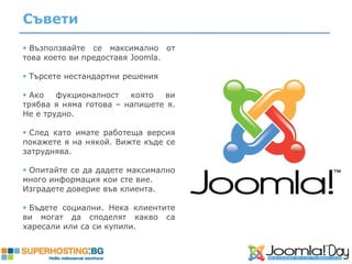 Съвети
 Възползвайте се максимално от
това което ви предоставя Joomla.

 Tърсете нестандартни решения

 Ако   фукционалност   която  ви
трябва я няма готова – напишете я.
Не е трудно.

 След като имате работеща версия
покажете я на някой. Вижте къде се
затруднява.

 Опитайте се да дадете максимално
много информация кои сте вие.
Изградете доверие във клиента.

 Бъдете социални. Нека клиентите
ви могат да споделят какво са
харесали или са си купили.
 
