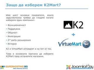 Защо да изберем K2Mart?

Има шест основни показателя, които
задължително трябва да гледате когато
избирате един компонент:

 Функционалност
 Поддръжка
 Общност
 Интеграция
 3rd party разширения
 История

К2 и VirtueMart отговарят и на пет от тях.

Това е основната причина да изберете
K2Mart пред останалите магазини.
 