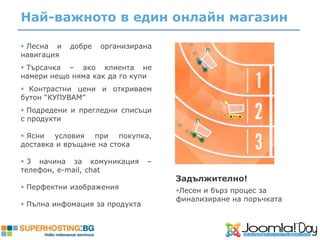 Най-важното в един онлайн магазин

 Лесна и   добре   организирана
навигация
 Търсачка – ако клиента не
намери нещо няма как да го купи
 Контрастни цени и откриваем
бутон “КУПУВАМ”
 Подредени и прегледни списъци
с продукти

 Ясни условия при покупка,
доставка и връщане на стока

 3 начина за комуникация       –
телефон, e-mail, chat
                                    Задължително!
 Перфектни изображения             Лесен и бърз процес за
                                    финализиране на поръчката
 Пълна инфомация за продукта
 