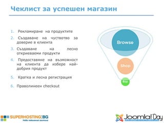 Чеклист за успешен магазин


1.   Рекламиране на продуктите
2.    Създаване на чуствотво      за
     доверие в клиента
3. Създаване      на        лесно
   откриеваеми продукти
4.    Предоставяне на възможност
     на клиента да избере най-
     добрия продукт

5.   Кратка и лесна регистрация

6. Праволинеен checkout
 