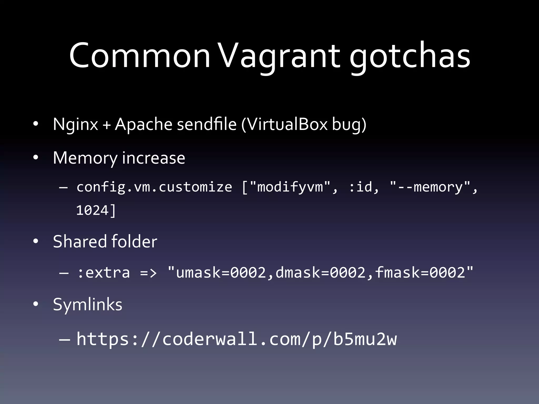 Common Vagrant gotchas 
• Nginx + Apache sendfile (VirtualBox bug) 
• Memory increase 
– config.vm.customize ["modifyvm", :id, "--memory", 
1024] 
• Shared folder 
– :extra => "umask=0002,dmask=0002,fmask=0002" 
• Symlinks 
– https://coderwall.com/p/b5mu2w 
 