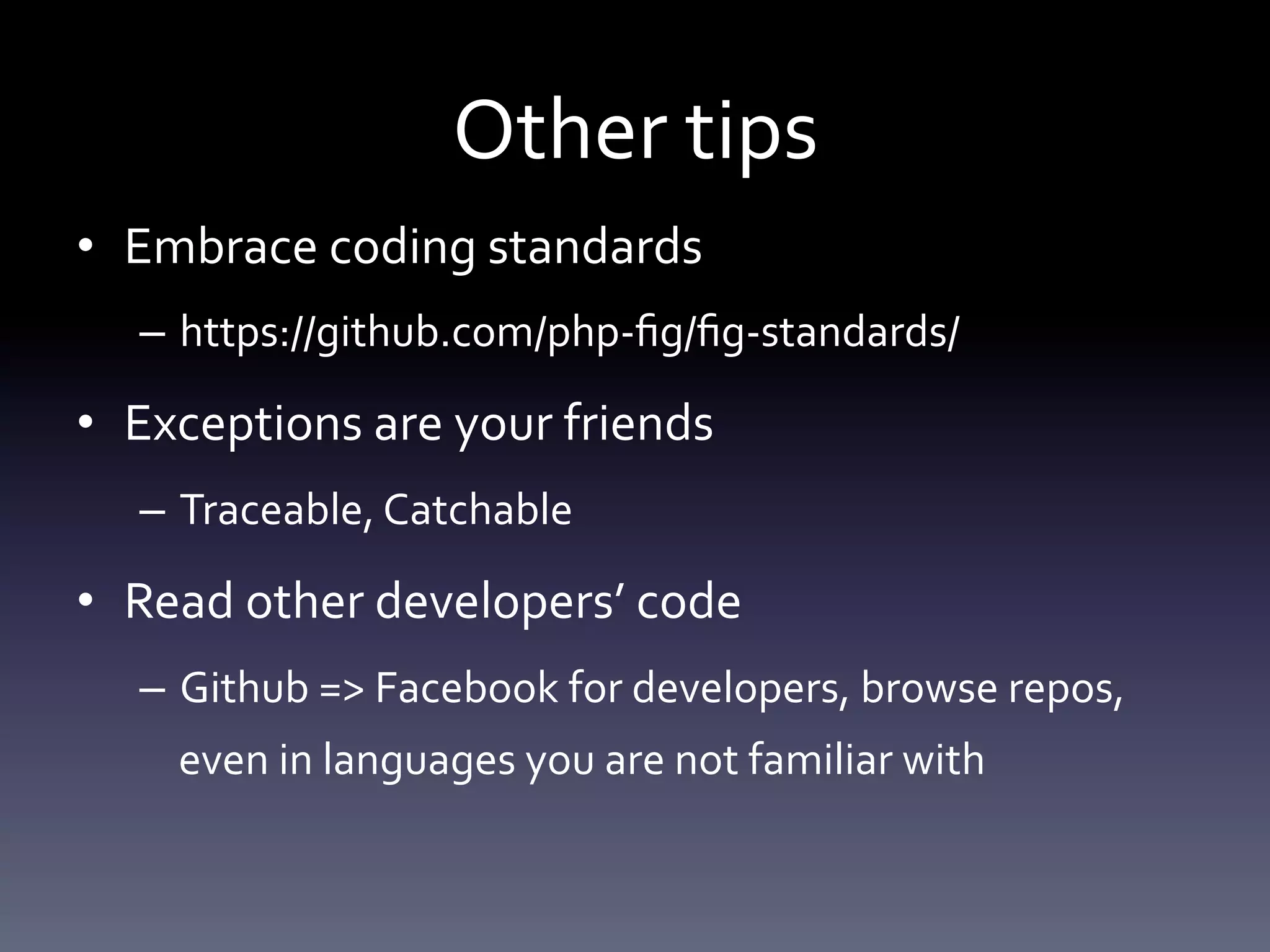 Other tips 
• Embrace coding standards 
– https://github.com/php-fig/fig-standards/ 
• Exceptions are your friends 
– Traceable, Catchable 
• Read other developers’ code 
– Github => Facebook for developers, browse repos, 
even in languages you are not familiar with 
 