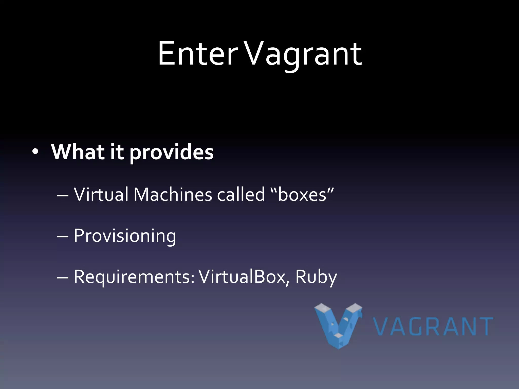 Enter Vagrant 
• What it provides 
– Virtual Machines called “boxes” 
– Provisioning 
– Requirements: VirtualBox, Ruby 
 