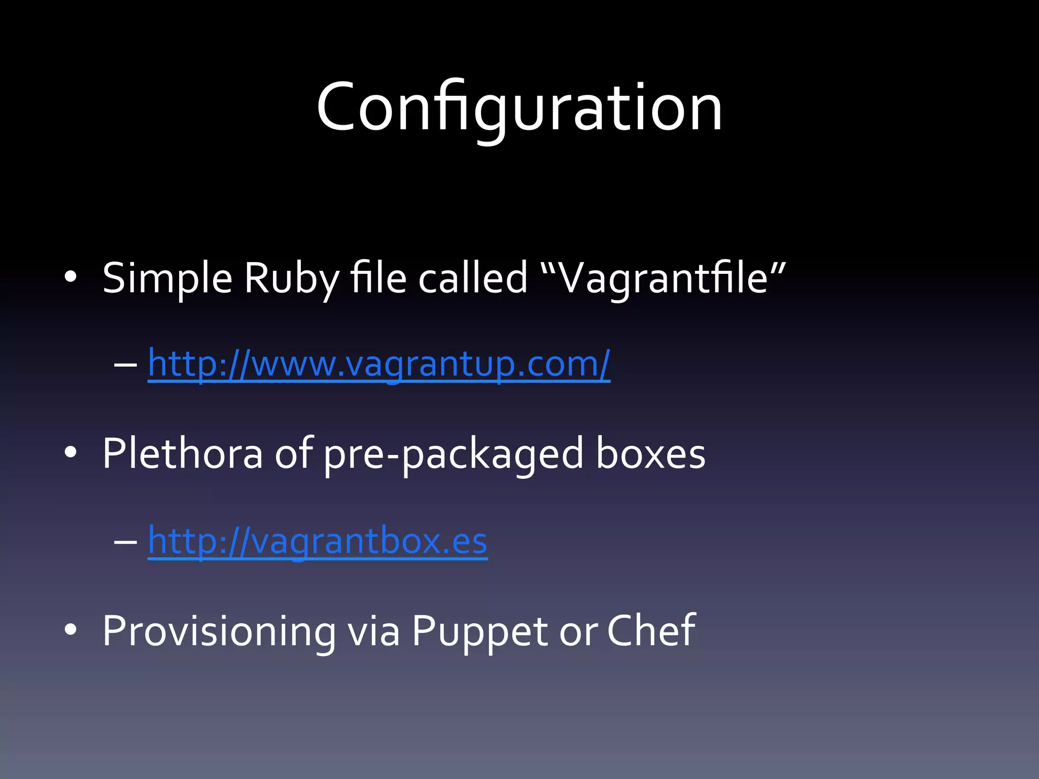 Configuration 
• Simple Ruby file called “Vagrantfile” 
– http://www.vagrantup.com/ 
• Plethora of pre-packaged boxes 
– http://vagrantbox.es 
• Provisioning via Puppet or Chef 
 